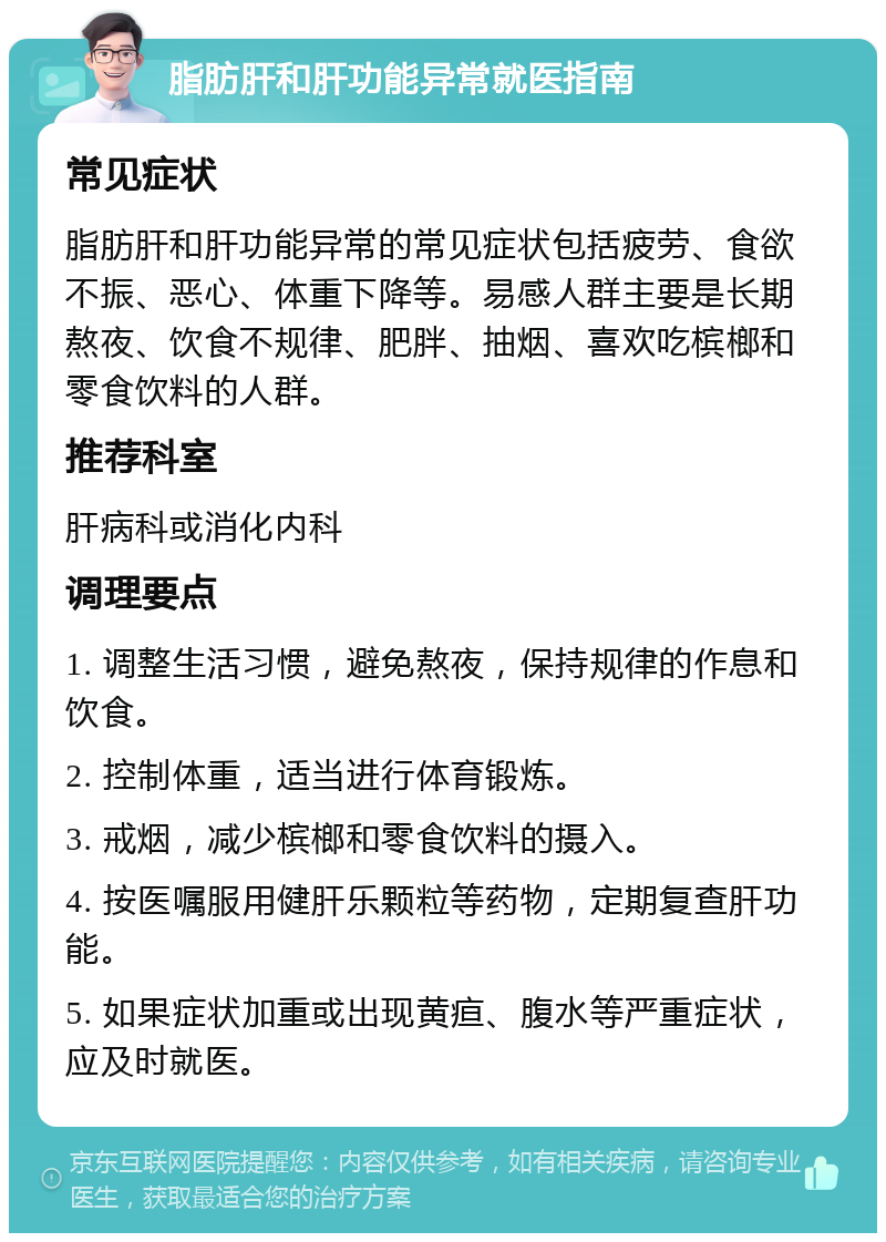 脂肪肝和肝功能异常就医指南 常见症状 脂肪肝和肝功能异常的常见症状包括疲劳、食欲不振、恶心、体重下降等。易感人群主要是长期熬夜、饮食不规律、肥胖、抽烟、喜欢吃槟榔和零食饮料的人群。 推荐科室 肝病科或消化内科 调理要点 1. 调整生活习惯，避免熬夜，保持规律的作息和饮食。 2. 控制体重，适当进行体育锻炼。 3. 戒烟，减少槟榔和零食饮料的摄入。 4. 按医嘱服用健肝乐颗粒等药物，定期复查肝功能。 5. 如果症状加重或出现黄疸、腹水等严重症状，应及时就医。