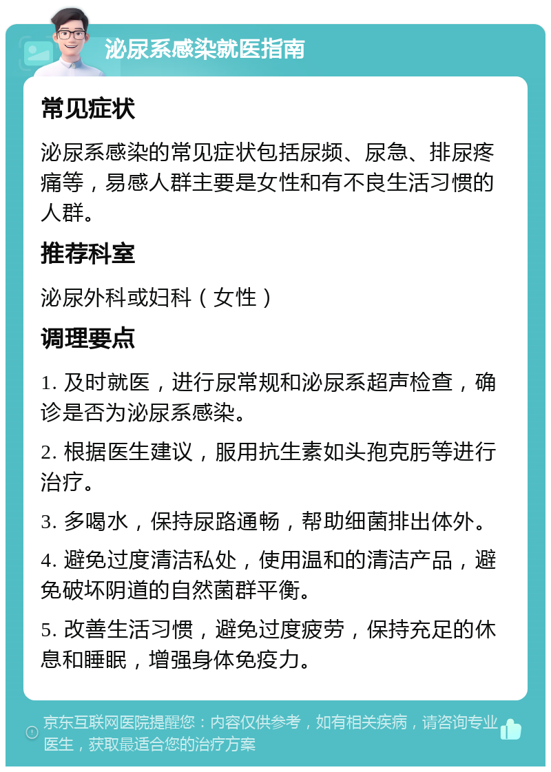 泌尿系感染就医指南 常见症状 泌尿系感染的常见症状包括尿频、尿急、排尿疼痛等，易感人群主要是女性和有不良生活习惯的人群。 推荐科室 泌尿外科或妇科（女性） 调理要点 1. 及时就医，进行尿常规和泌尿系超声检查，确诊是否为泌尿系感染。 2. 根据医生建议，服用抗生素如头孢克肟等进行治疗。 3. 多喝水，保持尿路通畅，帮助细菌排出体外。 4. 避免过度清洁私处，使用温和的清洁产品，避免破坏阴道的自然菌群平衡。 5. 改善生活习惯，避免过度疲劳，保持充足的休息和睡眠，增强身体免疫力。