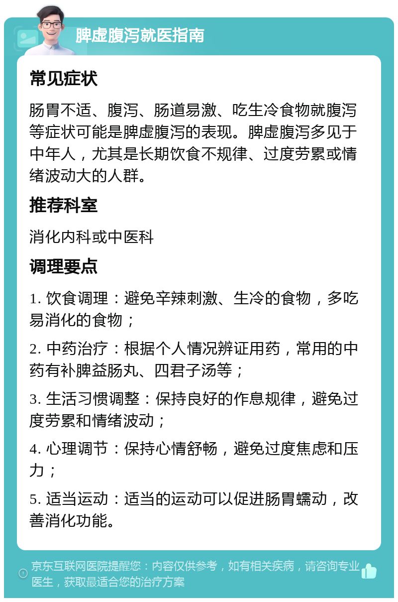 脾虚腹泻就医指南 常见症状 肠胃不适、腹泻、肠道易激、吃生冷食物就腹泻等症状可能是脾虚腹泻的表现。脾虚腹泻多见于中年人，尤其是长期饮食不规律、过度劳累或情绪波动大的人群。 推荐科室 消化内科或中医科 调理要点 1. 饮食调理：避免辛辣刺激、生冷的食物，多吃易消化的食物； 2. 中药治疗：根据个人情况辨证用药，常用的中药有补脾益肠丸、四君子汤等； 3. 生活习惯调整：保持良好的作息规律，避免过度劳累和情绪波动； 4. 心理调节：保持心情舒畅，避免过度焦虑和压力； 5. 适当运动：适当的运动可以促进肠胃蠕动，改善消化功能。