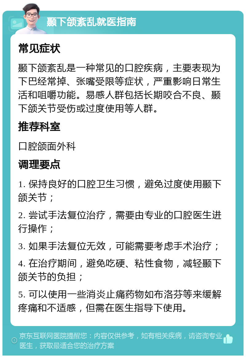 颞下颌紊乱就医指南 常见症状 颞下颌紊乱是一种常见的口腔疾病，主要表现为下巴经常掉、张嘴受限等症状，严重影响日常生活和咀嚼功能。易感人群包括长期咬合不良、颞下颌关节受伤或过度使用等人群。 推荐科室 口腔颌面外科 调理要点 1. 保持良好的口腔卫生习惯，避免过度使用颞下颌关节； 2. 尝试手法复位治疗，需要由专业的口腔医生进行操作； 3. 如果手法复位无效，可能需要考虑手术治疗； 4. 在治疗期间，避免吃硬、粘性食物，减轻颞下颌关节的负担； 5. 可以使用一些消炎止痛药物如布洛芬等来缓解疼痛和不适感，但需在医生指导下使用。