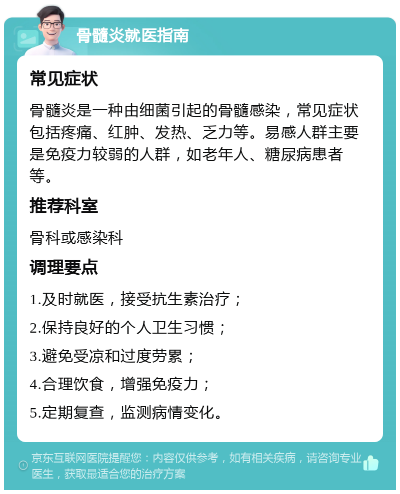 骨髓炎就医指南 常见症状 骨髓炎是一种由细菌引起的骨髓感染，常见症状包括疼痛、红肿、发热、乏力等。易感人群主要是免疫力较弱的人群，如老年人、糖尿病患者等。 推荐科室 骨科或感染科 调理要点 1.及时就医，接受抗生素治疗； 2.保持良好的个人卫生习惯； 3.避免受凉和过度劳累； 4.合理饮食，增强免疫力； 5.定期复查，监测病情变化。