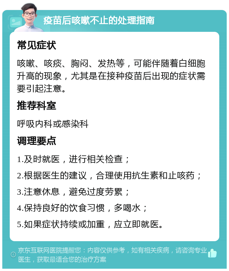 疫苗后咳嗽不止的处理指南 常见症状 咳嗽、咳痰、胸闷、发热等，可能伴随着白细胞升高的现象，尤其是在接种疫苗后出现的症状需要引起注意。 推荐科室 呼吸内科或感染科 调理要点 1.及时就医，进行相关检查； 2.根据医生的建议，合理使用抗生素和止咳药； 3.注意休息，避免过度劳累； 4.保持良好的饮食习惯，多喝水； 5.如果症状持续或加重，应立即就医。