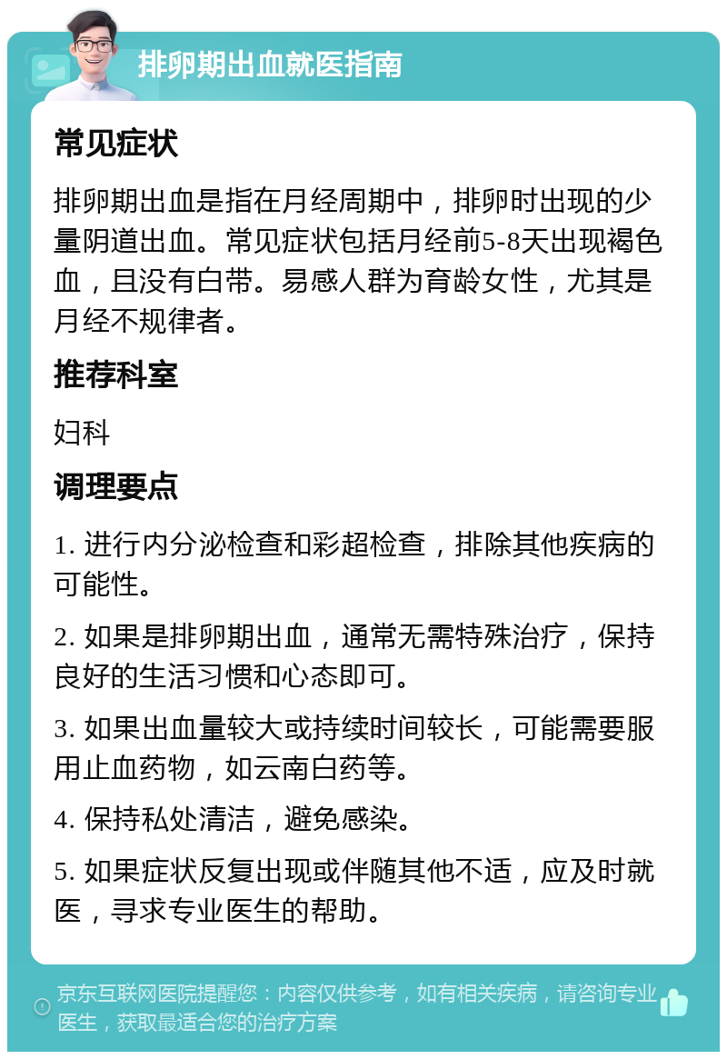 排卵期出血就医指南 常见症状 排卵期出血是指在月经周期中，排卵时出现的少量阴道出血。常见症状包括月经前5-8天出现褐色血，且没有白带。易感人群为育龄女性，尤其是月经不规律者。 推荐科室 妇科 调理要点 1. 进行内分泌检查和彩超检查，排除其他疾病的可能性。 2. 如果是排卵期出血，通常无需特殊治疗，保持良好的生活习惯和心态即可。 3. 如果出血量较大或持续时间较长，可能需要服用止血药物，如云南白药等。 4. 保持私处清洁，避免感染。 5. 如果症状反复出现或伴随其他不适，应及时就医，寻求专业医生的帮助。