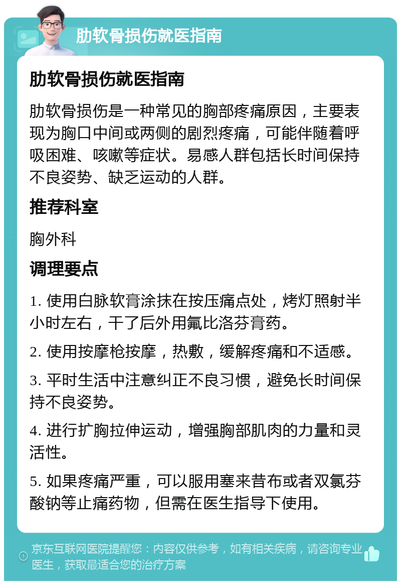 肋软骨损伤就医指南 肋软骨损伤就医指南 肋软骨损伤是一种常见的胸部疼痛原因，主要表现为胸口中间或两侧的剧烈疼痛，可能伴随着呼吸困难、咳嗽等症状。易感人群包括长时间保持不良姿势、缺乏运动的人群。 推荐科室 胸外科 调理要点 1. 使用白脉软膏涂抹在按压痛点处，烤灯照射半小时左右，干了后外用氟比洛芬膏药。 2. 使用按摩枪按摩，热敷，缓解疼痛和不适感。 3. 平时生活中注意纠正不良习惯，避免长时间保持不良姿势。 4. 进行扩胸拉伸运动，增强胸部肌肉的力量和灵活性。 5. 如果疼痛严重，可以服用塞来昔布或者双氯芬酸钠等止痛药物，但需在医生指导下使用。