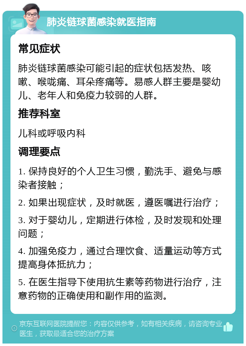 肺炎链球菌感染就医指南 常见症状 肺炎链球菌感染可能引起的症状包括发热、咳嗽、喉咙痛、耳朵疼痛等。易感人群主要是婴幼儿、老年人和免疫力较弱的人群。 推荐科室 儿科或呼吸内科 调理要点 1. 保持良好的个人卫生习惯，勤洗手、避免与感染者接触； 2. 如果出现症状，及时就医，遵医嘱进行治疗； 3. 对于婴幼儿，定期进行体检，及时发现和处理问题； 4. 加强免疫力，通过合理饮食、适量运动等方式提高身体抵抗力； 5. 在医生指导下使用抗生素等药物进行治疗，注意药物的正确使用和副作用的监测。