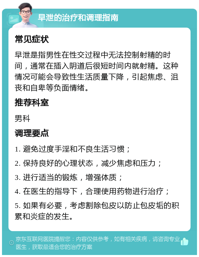 早泄的治疗和调理指南 常见症状 早泄是指男性在性交过程中无法控制射精的时间，通常在插入阴道后很短时间内就射精。这种情况可能会导致性生活质量下降，引起焦虑、沮丧和自卑等负面情绪。 推荐科室 男科 调理要点 1. 避免过度手淫和不良生活习惯； 2. 保持良好的心理状态，减少焦虑和压力； 3. 进行适当的锻炼，增强体质； 4. 在医生的指导下，合理使用药物进行治疗； 5. 如果有必要，考虑割除包皮以防止包皮垢的积累和炎症的发生。