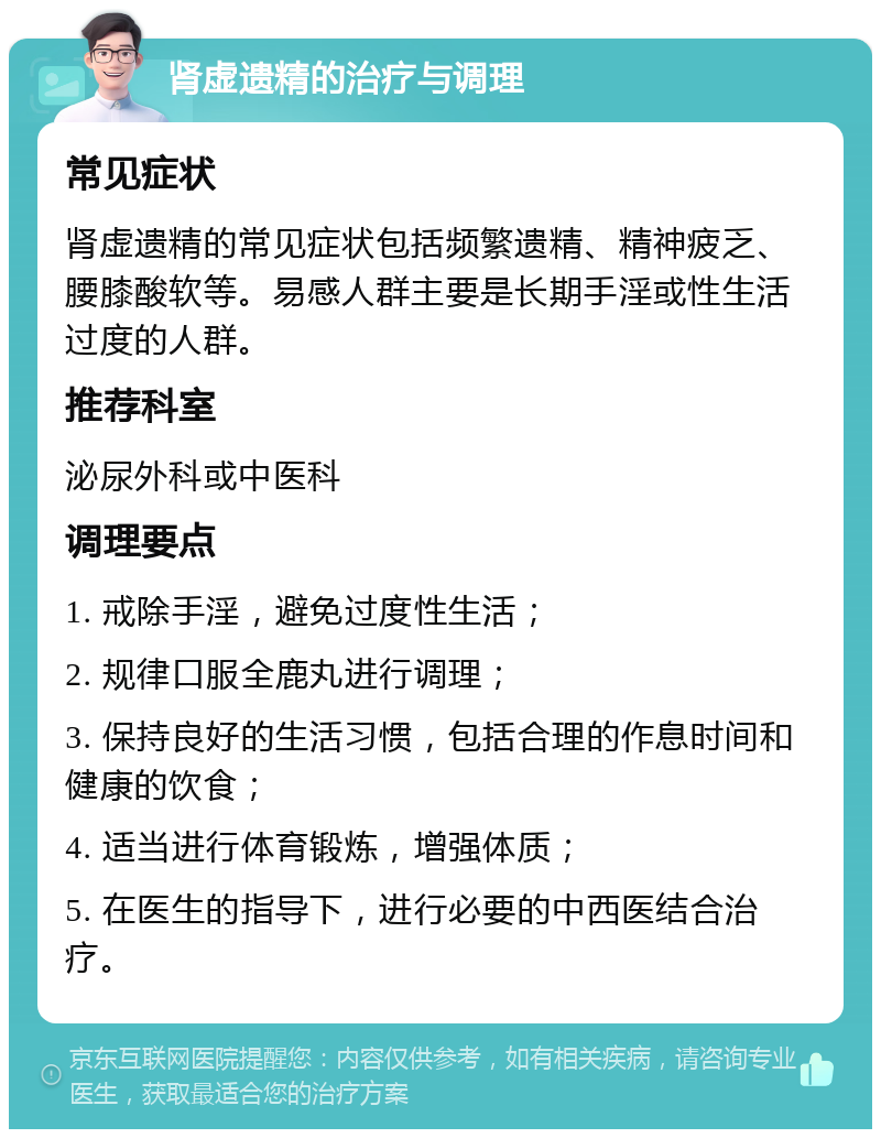 肾虚遗精的治疗与调理 常见症状 肾虚遗精的常见症状包括频繁遗精、精神疲乏、腰膝酸软等。易感人群主要是长期手淫或性生活过度的人群。 推荐科室 泌尿外科或中医科 调理要点 1. 戒除手淫，避免过度性生活； 2. 规律口服全鹿丸进行调理； 3. 保持良好的生活习惯，包括合理的作息时间和健康的饮食； 4. 适当进行体育锻炼，增强体质； 5. 在医生的指导下，进行必要的中西医结合治疗。