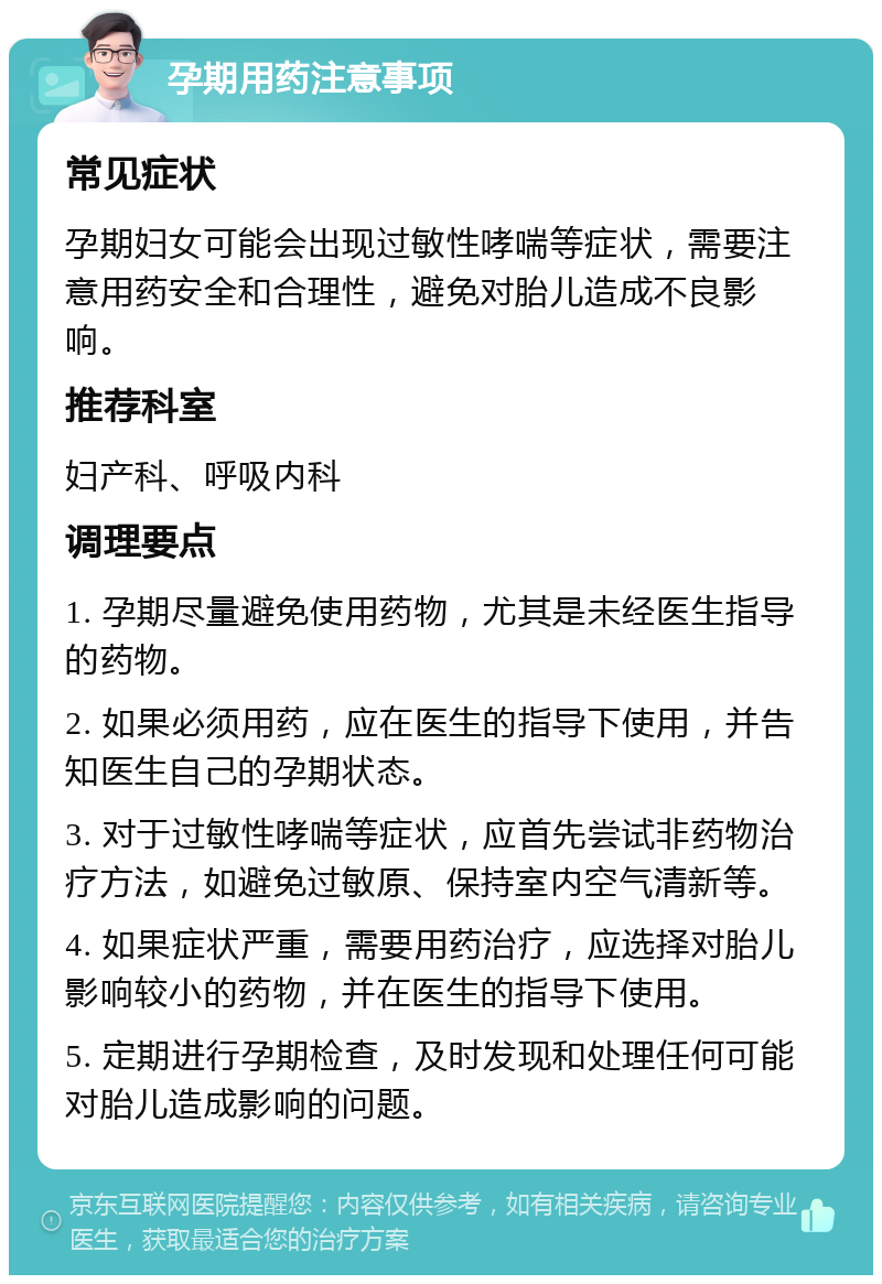 孕期用药注意事项 常见症状 孕期妇女可能会出现过敏性哮喘等症状，需要注意用药安全和合理性，避免对胎儿造成不良影响。 推荐科室 妇产科、呼吸内科 调理要点 1. 孕期尽量避免使用药物，尤其是未经医生指导的药物。 2. 如果必须用药，应在医生的指导下使用，并告知医生自己的孕期状态。 3. 对于过敏性哮喘等症状，应首先尝试非药物治疗方法，如避免过敏原、保持室内空气清新等。 4. 如果症状严重，需要用药治疗，应选择对胎儿影响较小的药物，并在医生的指导下使用。 5. 定期进行孕期检查，及时发现和处理任何可能对胎儿造成影响的问题。