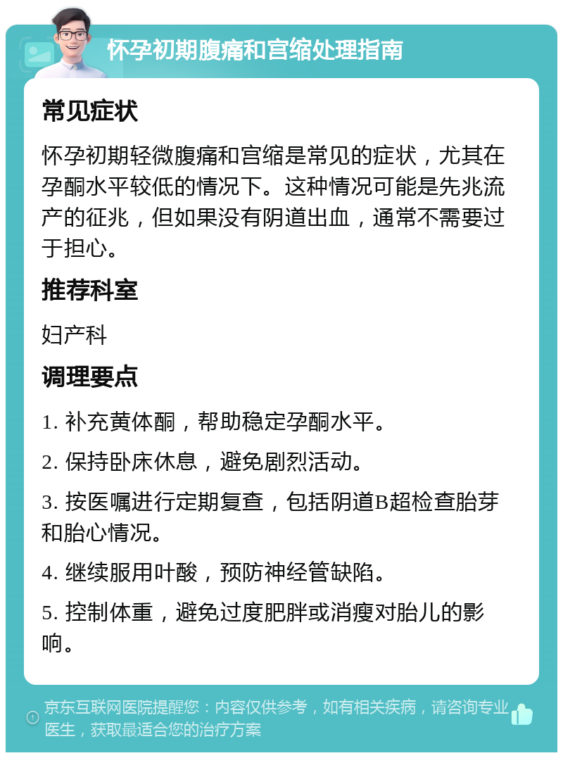 怀孕初期腹痛和宫缩处理指南 常见症状 怀孕初期轻微腹痛和宫缩是常见的症状，尤其在孕酮水平较低的情况下。这种情况可能是先兆流产的征兆，但如果没有阴道出血，通常不需要过于担心。 推荐科室 妇产科 调理要点 1. 补充黄体酮，帮助稳定孕酮水平。 2. 保持卧床休息，避免剧烈活动。 3. 按医嘱进行定期复查，包括阴道B超检查胎芽和胎心情况。 4. 继续服用叶酸，预防神经管缺陷。 5. 控制体重，避免过度肥胖或消瘦对胎儿的影响。