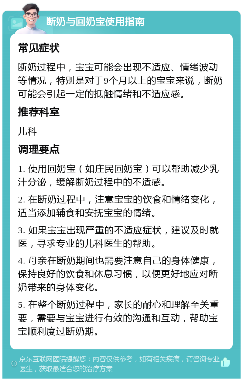 断奶与回奶宝使用指南 常见症状 断奶过程中，宝宝可能会出现不适应、情绪波动等情况，特别是对于9个月以上的宝宝来说，断奶可能会引起一定的抵触情绪和不适应感。 推荐科室 儿科 调理要点 1. 使用回奶宝（如庄民回奶宝）可以帮助减少乳汁分泌，缓解断奶过程中的不适感。 2. 在断奶过程中，注意宝宝的饮食和情绪变化，适当添加辅食和安抚宝宝的情绪。 3. 如果宝宝出现严重的不适应症状，建议及时就医，寻求专业的儿科医生的帮助。 4. 母亲在断奶期间也需要注意自己的身体健康，保持良好的饮食和休息习惯，以便更好地应对断奶带来的身体变化。 5. 在整个断奶过程中，家长的耐心和理解至关重要，需要与宝宝进行有效的沟通和互动，帮助宝宝顺利度过断奶期。