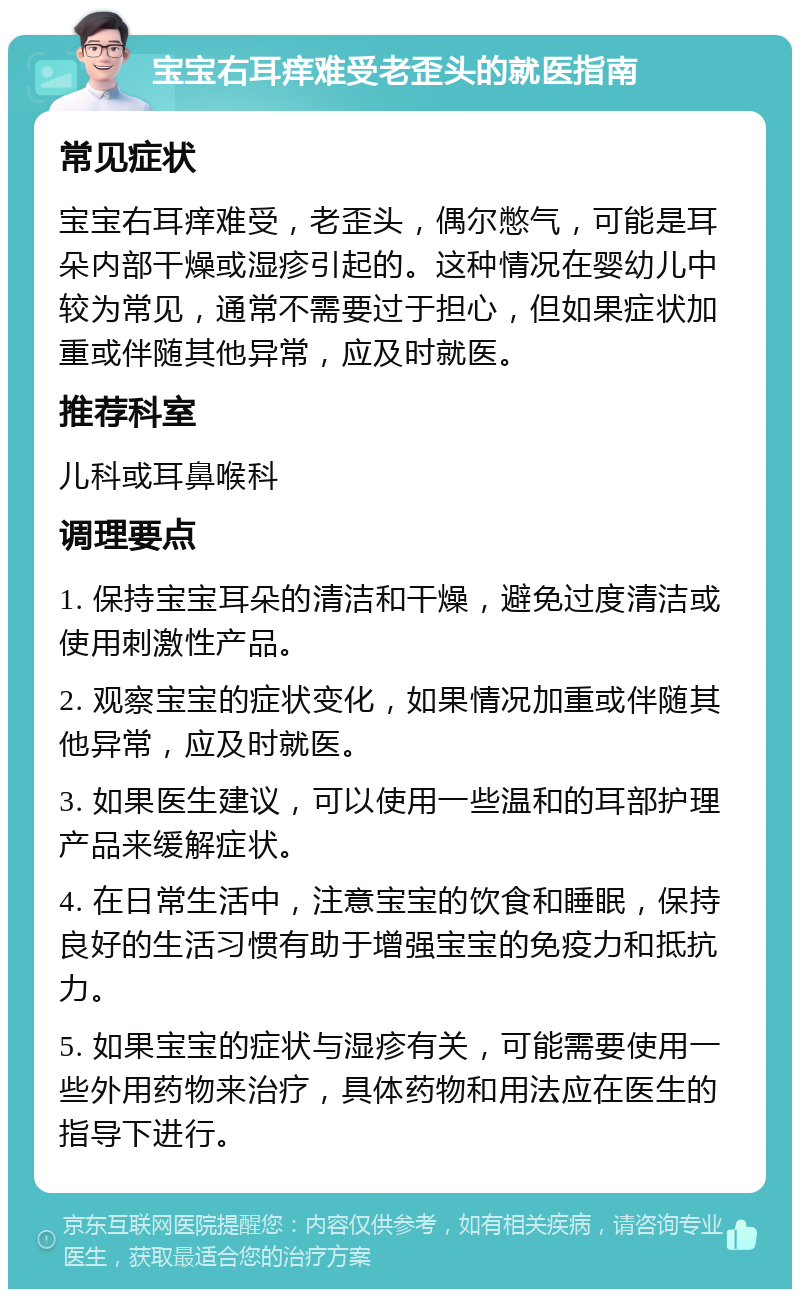 宝宝右耳痒难受老歪头的就医指南 常见症状 宝宝右耳痒难受，老歪头，偶尔憋气，可能是耳朵内部干燥或湿疹引起的。这种情况在婴幼儿中较为常见，通常不需要过于担心，但如果症状加重或伴随其他异常，应及时就医。 推荐科室 儿科或耳鼻喉科 调理要点 1. 保持宝宝耳朵的清洁和干燥，避免过度清洁或使用刺激性产品。 2. 观察宝宝的症状变化，如果情况加重或伴随其他异常，应及时就医。 3. 如果医生建议，可以使用一些温和的耳部护理产品来缓解症状。 4. 在日常生活中，注意宝宝的饮食和睡眠，保持良好的生活习惯有助于增强宝宝的免疫力和抵抗力。 5. 如果宝宝的症状与湿疹有关，可能需要使用一些外用药物来治疗，具体药物和用法应在医生的指导下进行。