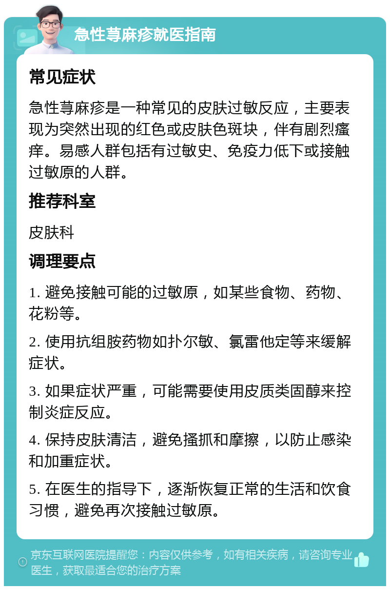 急性荨麻疹就医指南 常见症状 急性荨麻疹是一种常见的皮肤过敏反应，主要表现为突然出现的红色或皮肤色斑块，伴有剧烈瘙痒。易感人群包括有过敏史、免疫力低下或接触过敏原的人群。 推荐科室 皮肤科 调理要点 1. 避免接触可能的过敏原，如某些食物、药物、花粉等。 2. 使用抗组胺药物如扑尔敏、氯雷他定等来缓解症状。 3. 如果症状严重，可能需要使用皮质类固醇来控制炎症反应。 4. 保持皮肤清洁，避免搔抓和摩擦，以防止感染和加重症状。 5. 在医生的指导下，逐渐恢复正常的生活和饮食习惯，避免再次接触过敏原。