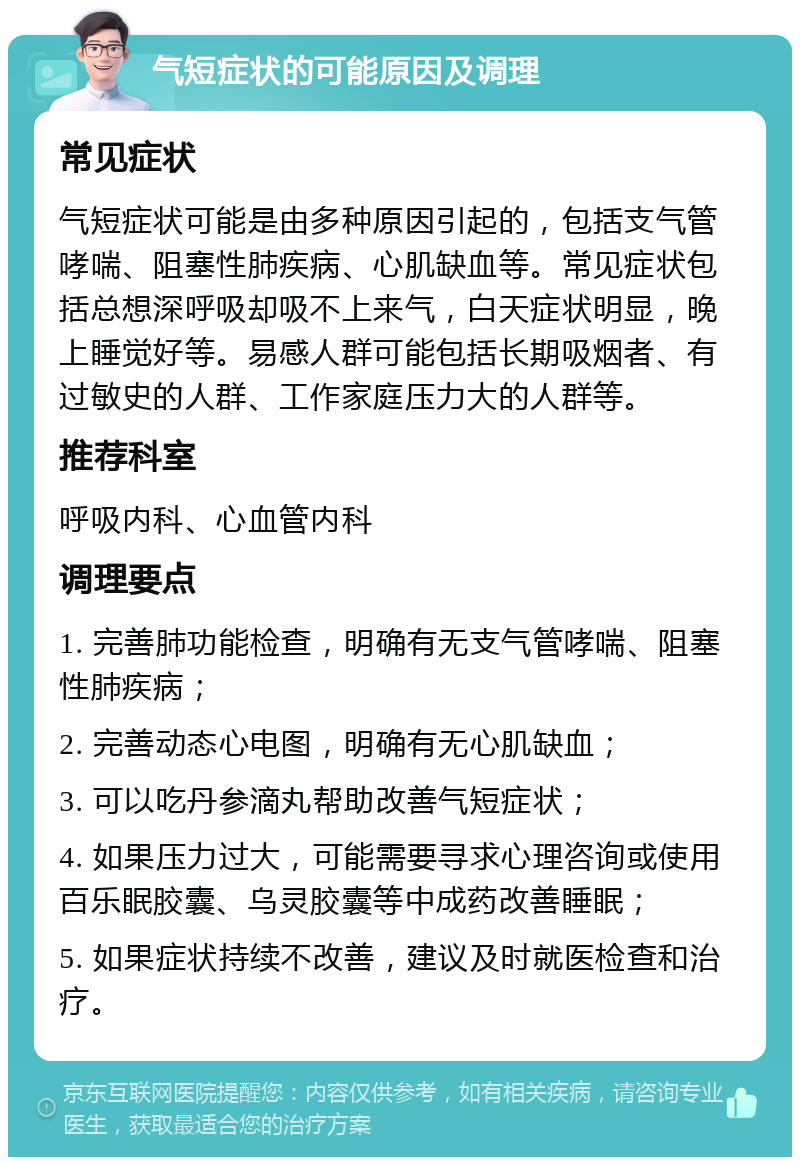 气短症状的可能原因及调理 常见症状 气短症状可能是由多种原因引起的，包括支气管哮喘、阻塞性肺疾病、心肌缺血等。常见症状包括总想深呼吸却吸不上来气，白天症状明显，晚上睡觉好等。易感人群可能包括长期吸烟者、有过敏史的人群、工作家庭压力大的人群等。 推荐科室 呼吸内科、心血管内科 调理要点 1. 完善肺功能检查，明确有无支气管哮喘、阻塞性肺疾病； 2. 完善动态心电图，明确有无心肌缺血； 3. 可以吃丹参滴丸帮助改善气短症状； 4. 如果压力过大，可能需要寻求心理咨询或使用百乐眠胶囊、乌灵胶囊等中成药改善睡眠； 5. 如果症状持续不改善，建议及时就医检查和治疗。