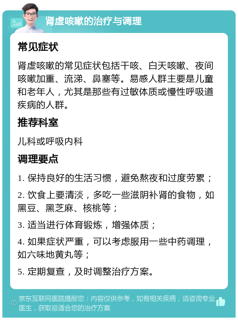 肾虚咳嗽的治疗与调理 常见症状 肾虚咳嗽的常见症状包括干咳、白天咳嗽、夜间咳嗽加重、流涕、鼻塞等。易感人群主要是儿童和老年人，尤其是那些有过敏体质或慢性呼吸道疾病的人群。 推荐科室 儿科或呼吸内科 调理要点 1. 保持良好的生活习惯，避免熬夜和过度劳累； 2. 饮食上要清淡，多吃一些滋阴补肾的食物，如黑豆、黑芝麻、核桃等； 3. 适当进行体育锻炼，增强体质； 4. 如果症状严重，可以考虑服用一些中药调理，如六味地黄丸等； 5. 定期复查，及时调整治疗方案。