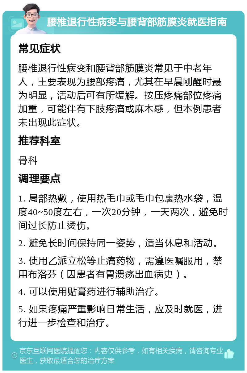 腰椎退行性病变与腰背部筋膜炎就医指南 常见症状 腰椎退行性病变和腰背部筋膜炎常见于中老年人，主要表现为腰部疼痛，尤其在早晨刚醒时最为明显，活动后可有所缓解。按压疼痛部位疼痛加重，可能伴有下肢疼痛或麻木感，但本例患者未出现此症状。 推荐科室 骨科 调理要点 1. 局部热敷，使用热毛巾或毛巾包裹热水袋，温度40~50度左右，一次20分钟，一天两次，避免时间过长防止烫伤。 2. 避免长时间保持同一姿势，适当休息和活动。 3. 使用乙派立松等止痛药物，需遵医嘱服用，禁用布洛芬（因患者有胃溃疡出血病史）。 4. 可以使用贴膏药进行辅助治疗。 5. 如果疼痛严重影响日常生活，应及时就医，进行进一步检查和治疗。