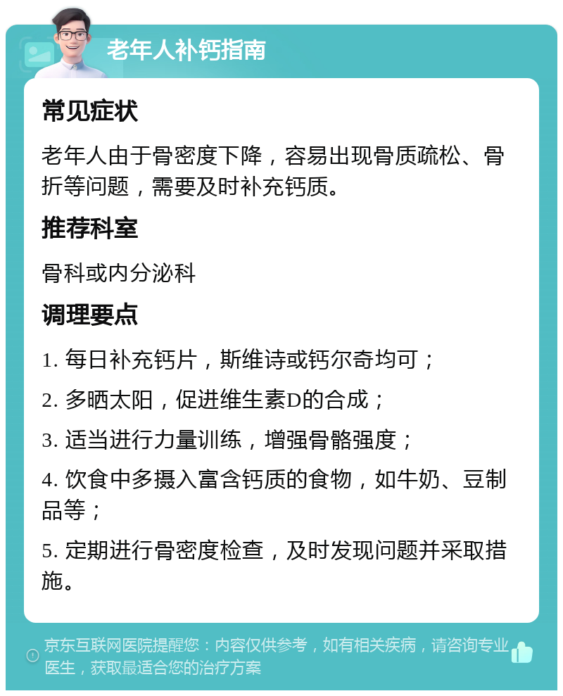 老年人补钙指南 常见症状 老年人由于骨密度下降，容易出现骨质疏松、骨折等问题，需要及时补充钙质。 推荐科室 骨科或内分泌科 调理要点 1. 每日补充钙片，斯维诗或钙尔奇均可； 2. 多晒太阳，促进维生素D的合成； 3. 适当进行力量训练，增强骨骼强度； 4. 饮食中多摄入富含钙质的食物，如牛奶、豆制品等； 5. 定期进行骨密度检查，及时发现问题并采取措施。