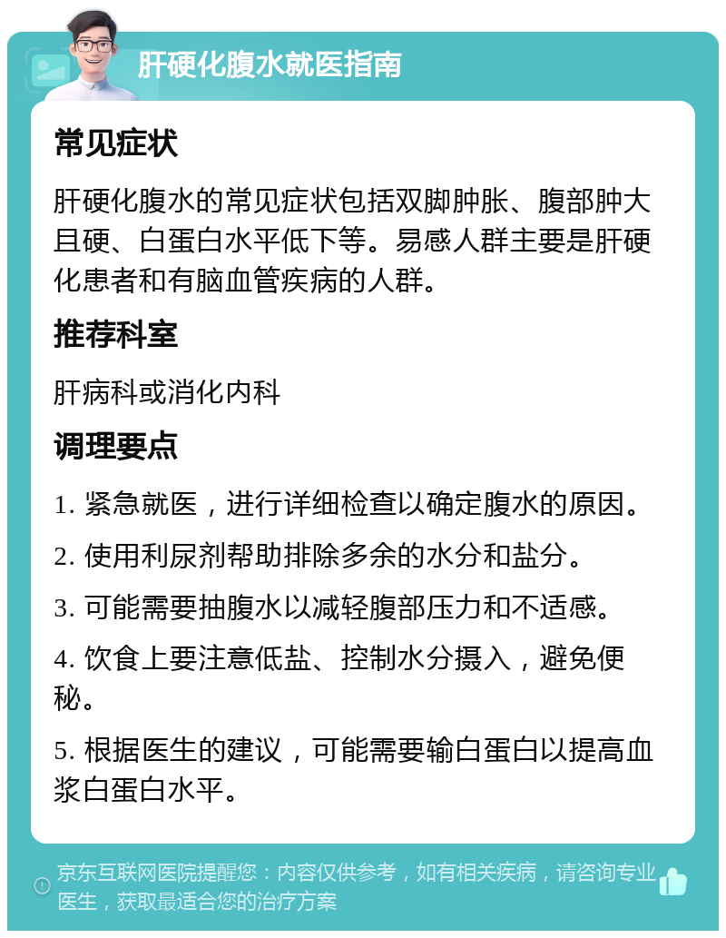 肝硬化腹水就医指南 常见症状 肝硬化腹水的常见症状包括双脚肿胀、腹部肿大且硬、白蛋白水平低下等。易感人群主要是肝硬化患者和有脑血管疾病的人群。 推荐科室 肝病科或消化内科 调理要点 1. 紧急就医，进行详细检查以确定腹水的原因。 2. 使用利尿剂帮助排除多余的水分和盐分。 3. 可能需要抽腹水以减轻腹部压力和不适感。 4. 饮食上要注意低盐、控制水分摄入，避免便秘。 5. 根据医生的建议，可能需要输白蛋白以提高血浆白蛋白水平。