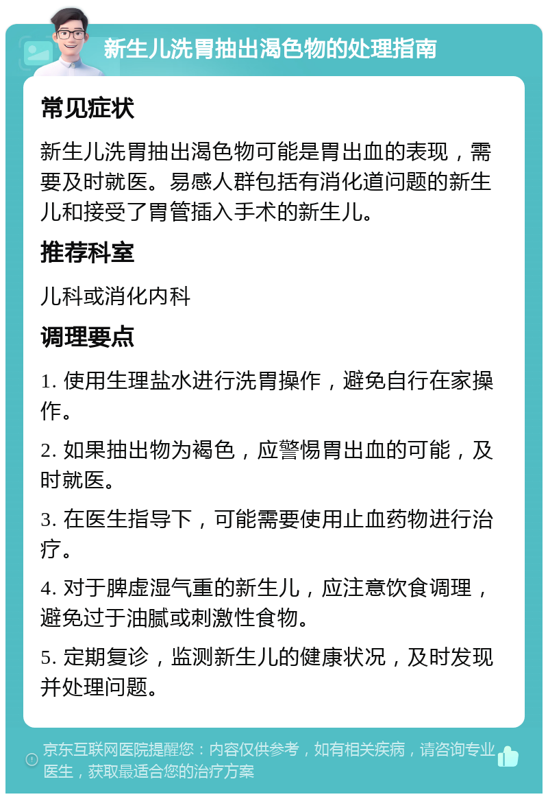 新生儿洗胃抽出渴色物的处理指南 常见症状 新生儿洗胃抽出渴色物可能是胃出血的表现，需要及时就医。易感人群包括有消化道问题的新生儿和接受了胃管插入手术的新生儿。 推荐科室 儿科或消化内科 调理要点 1. 使用生理盐水进行洗胃操作，避免自行在家操作。 2. 如果抽出物为褐色，应警惕胃出血的可能，及时就医。 3. 在医生指导下，可能需要使用止血药物进行治疗。 4. 对于脾虚湿气重的新生儿，应注意饮食调理，避免过于油腻或刺激性食物。 5. 定期复诊，监测新生儿的健康状况，及时发现并处理问题。