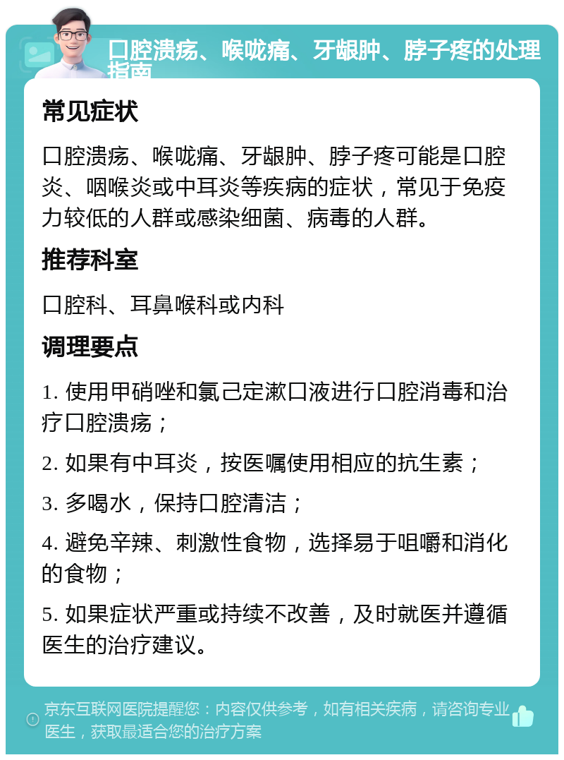 口腔溃疡、喉咙痛、牙龈肿、脖子疼的处理指南 常见症状 口腔溃疡、喉咙痛、牙龈肿、脖子疼可能是口腔炎、咽喉炎或中耳炎等疾病的症状，常见于免疫力较低的人群或感染细菌、病毒的人群。 推荐科室 口腔科、耳鼻喉科或内科 调理要点 1. 使用甲硝唑和氯己定漱口液进行口腔消毒和治疗口腔溃疡； 2. 如果有中耳炎，按医嘱使用相应的抗生素； 3. 多喝水，保持口腔清洁； 4. 避免辛辣、刺激性食物，选择易于咀嚼和消化的食物； 5. 如果症状严重或持续不改善，及时就医并遵循医生的治疗建议。