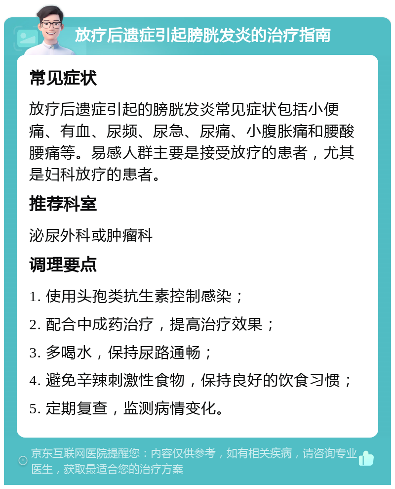 放疗后遗症引起膀胱发炎的治疗指南 常见症状 放疗后遗症引起的膀胱发炎常见症状包括小便痛、有血、尿频、尿急、尿痛、小腹胀痛和腰酸腰痛等。易感人群主要是接受放疗的患者，尤其是妇科放疗的患者。 推荐科室 泌尿外科或肿瘤科 调理要点 1. 使用头孢类抗生素控制感染； 2. 配合中成药治疗，提高治疗效果； 3. 多喝水，保持尿路通畅； 4. 避免辛辣刺激性食物，保持良好的饮食习惯； 5. 定期复查，监测病情变化。