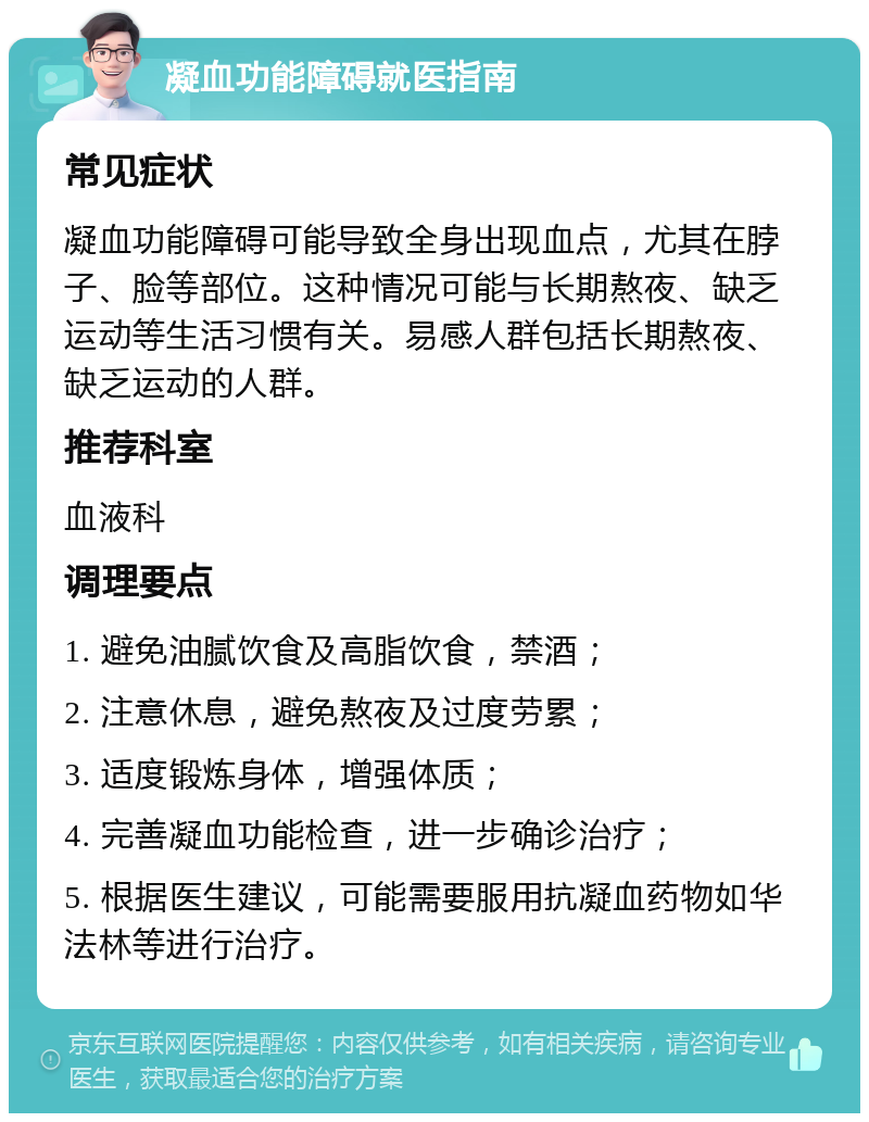 凝血功能障碍就医指南 常见症状 凝血功能障碍可能导致全身出现血点，尤其在脖子、脸等部位。这种情况可能与长期熬夜、缺乏运动等生活习惯有关。易感人群包括长期熬夜、缺乏运动的人群。 推荐科室 血液科 调理要点 1. 避免油腻饮食及高脂饮食，禁酒； 2. 注意休息，避免熬夜及过度劳累； 3. 适度锻炼身体，增强体质； 4. 完善凝血功能检查，进一步确诊治疗； 5. 根据医生建议，可能需要服用抗凝血药物如华法林等进行治疗。