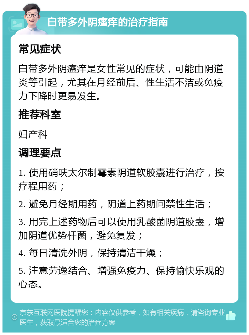 白带多外阴瘙痒的治疗指南 常见症状 白带多外阴瘙痒是女性常见的症状，可能由阴道炎等引起，尤其在月经前后、性生活不洁或免疫力下降时更易发生。 推荐科室 妇产科 调理要点 1. 使用硝呋太尔制霉素阴道软胶囊进行治疗，按疗程用药； 2. 避免月经期用药，阴道上药期间禁性生活； 3. 用完上述药物后可以使用乳酸菌阴道胶囊，增加阴道优势杆菌，避免复发； 4. 每日清洗外阴，保持清洁干燥； 5. 注意劳逸结合、增强免疫力、保持愉快乐观的心态。