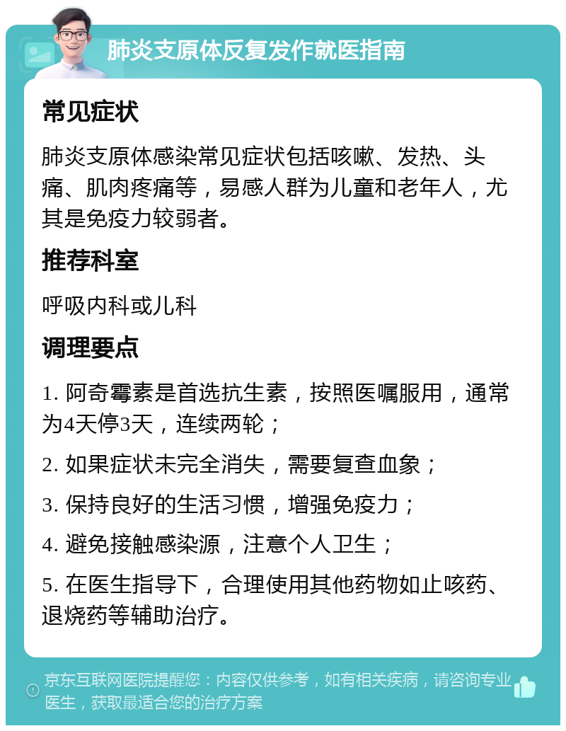 肺炎支原体反复发作就医指南 常见症状 肺炎支原体感染常见症状包括咳嗽、发热、头痛、肌肉疼痛等，易感人群为儿童和老年人，尤其是免疫力较弱者。 推荐科室 呼吸内科或儿科 调理要点 1. 阿奇霉素是首选抗生素，按照医嘱服用，通常为4天停3天，连续两轮； 2. 如果症状未完全消失，需要复查血象； 3. 保持良好的生活习惯，增强免疫力； 4. 避免接触感染源，注意个人卫生； 5. 在医生指导下，合理使用其他药物如止咳药、退烧药等辅助治疗。