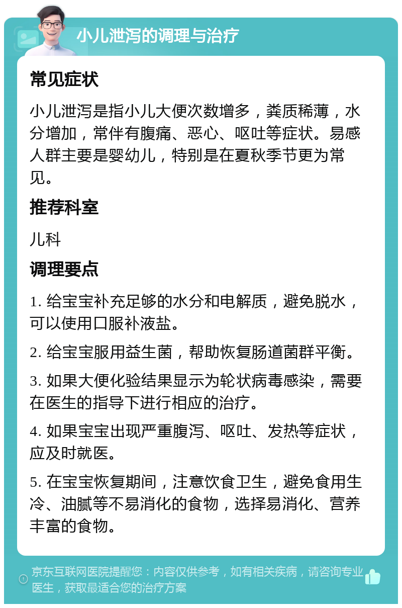 小儿泄泻的调理与治疗 常见症状 小儿泄泻是指小儿大便次数增多，粪质稀薄，水分增加，常伴有腹痛、恶心、呕吐等症状。易感人群主要是婴幼儿，特别是在夏秋季节更为常见。 推荐科室 儿科 调理要点 1. 给宝宝补充足够的水分和电解质，避免脱水，可以使用口服补液盐。 2. 给宝宝服用益生菌，帮助恢复肠道菌群平衡。 3. 如果大便化验结果显示为轮状病毒感染，需要在医生的指导下进行相应的治疗。 4. 如果宝宝出现严重腹泻、呕吐、发热等症状，应及时就医。 5. 在宝宝恢复期间，注意饮食卫生，避免食用生冷、油腻等不易消化的食物，选择易消化、营养丰富的食物。