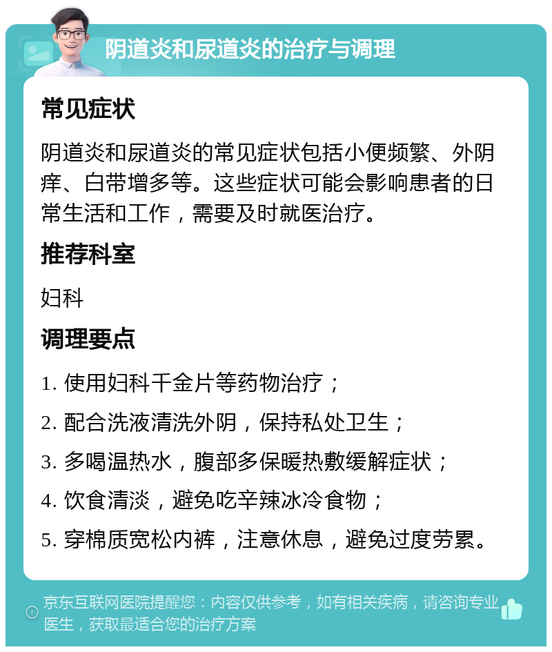 阴道炎和尿道炎的治疗与调理 常见症状 阴道炎和尿道炎的常见症状包括小便频繁、外阴痒、白带增多等。这些症状可能会影响患者的日常生活和工作，需要及时就医治疗。 推荐科室 妇科 调理要点 1. 使用妇科千金片等药物治疗； 2. 配合洗液清洗外阴，保持私处卫生； 3. 多喝温热水，腹部多保暖热敷缓解症状； 4. 饮食清淡，避免吃辛辣冰冷食物； 5. 穿棉质宽松内裤，注意休息，避免过度劳累。