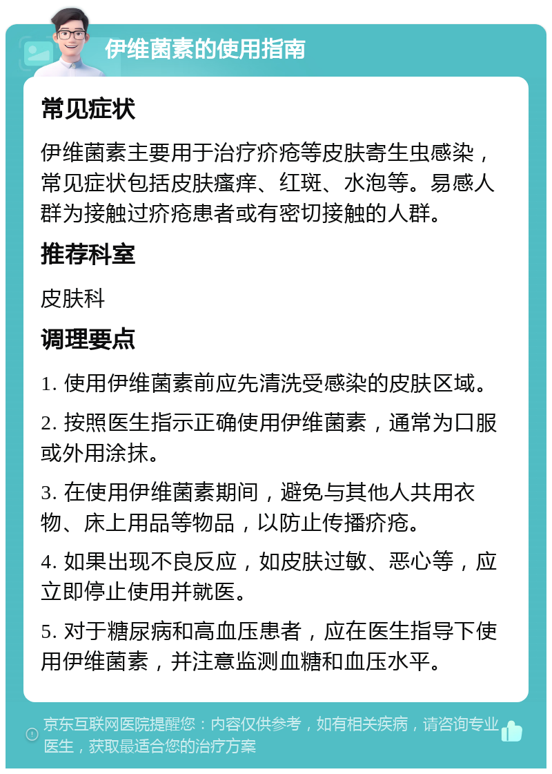 伊维菌素的使用指南 常见症状 伊维菌素主要用于治疗疥疮等皮肤寄生虫感染，常见症状包括皮肤瘙痒、红斑、水泡等。易感人群为接触过疥疮患者或有密切接触的人群。 推荐科室 皮肤科 调理要点 1. 使用伊维菌素前应先清洗受感染的皮肤区域。 2. 按照医生指示正确使用伊维菌素，通常为口服或外用涂抹。 3. 在使用伊维菌素期间，避免与其他人共用衣物、床上用品等物品，以防止传播疥疮。 4. 如果出现不良反应，如皮肤过敏、恶心等，应立即停止使用并就医。 5. 对于糖尿病和高血压患者，应在医生指导下使用伊维菌素，并注意监测血糖和血压水平。