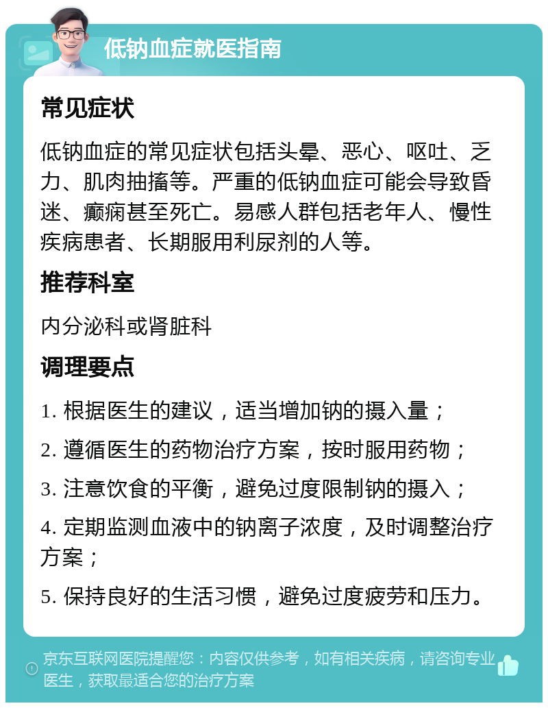 低钠血症就医指南 常见症状 低钠血症的常见症状包括头晕、恶心、呕吐、乏力、肌肉抽搐等。严重的低钠血症可能会导致昏迷、癫痫甚至死亡。易感人群包括老年人、慢性疾病患者、长期服用利尿剂的人等。 推荐科室 内分泌科或肾脏科 调理要点 1. 根据医生的建议，适当增加钠的摄入量； 2. 遵循医生的药物治疗方案，按时服用药物； 3. 注意饮食的平衡，避免过度限制钠的摄入； 4. 定期监测血液中的钠离子浓度，及时调整治疗方案； 5. 保持良好的生活习惯，避免过度疲劳和压力。