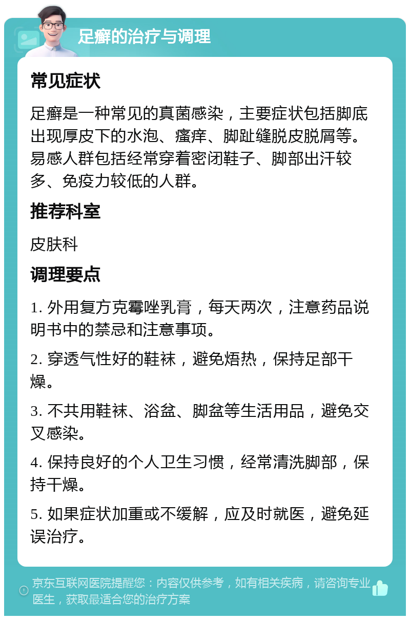 足癣的治疗与调理 常见症状 足癣是一种常见的真菌感染，主要症状包括脚底出现厚皮下的水泡、瘙痒、脚趾缝脱皮脱屑等。易感人群包括经常穿着密闭鞋子、脚部出汗较多、免疫力较低的人群。 推荐科室 皮肤科 调理要点 1. 外用复方克霉唑乳膏，每天两次，注意药品说明书中的禁忌和注意事项。 2. 穿透气性好的鞋袜，避免焐热，保持足部干燥。 3. 不共用鞋袜、浴盆、脚盆等生活用品，避免交叉感染。 4. 保持良好的个人卫生习惯，经常清洗脚部，保持干燥。 5. 如果症状加重或不缓解，应及时就医，避免延误治疗。