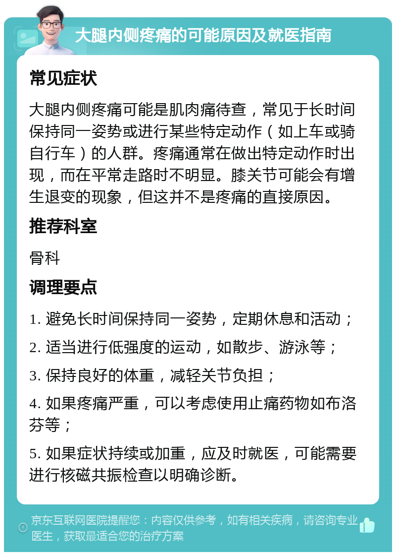 大腿内侧疼痛的可能原因及就医指南 常见症状 大腿内侧疼痛可能是肌肉痛待查，常见于长时间保持同一姿势或进行某些特定动作（如上车或骑自行车）的人群。疼痛通常在做出特定动作时出现，而在平常走路时不明显。膝关节可能会有增生退变的现象，但这并不是疼痛的直接原因。 推荐科室 骨科 调理要点 1. 避免长时间保持同一姿势，定期休息和活动； 2. 适当进行低强度的运动，如散步、游泳等； 3. 保持良好的体重，减轻关节负担； 4. 如果疼痛严重，可以考虑使用止痛药物如布洛芬等； 5. 如果症状持续或加重，应及时就医，可能需要进行核磁共振检查以明确诊断。