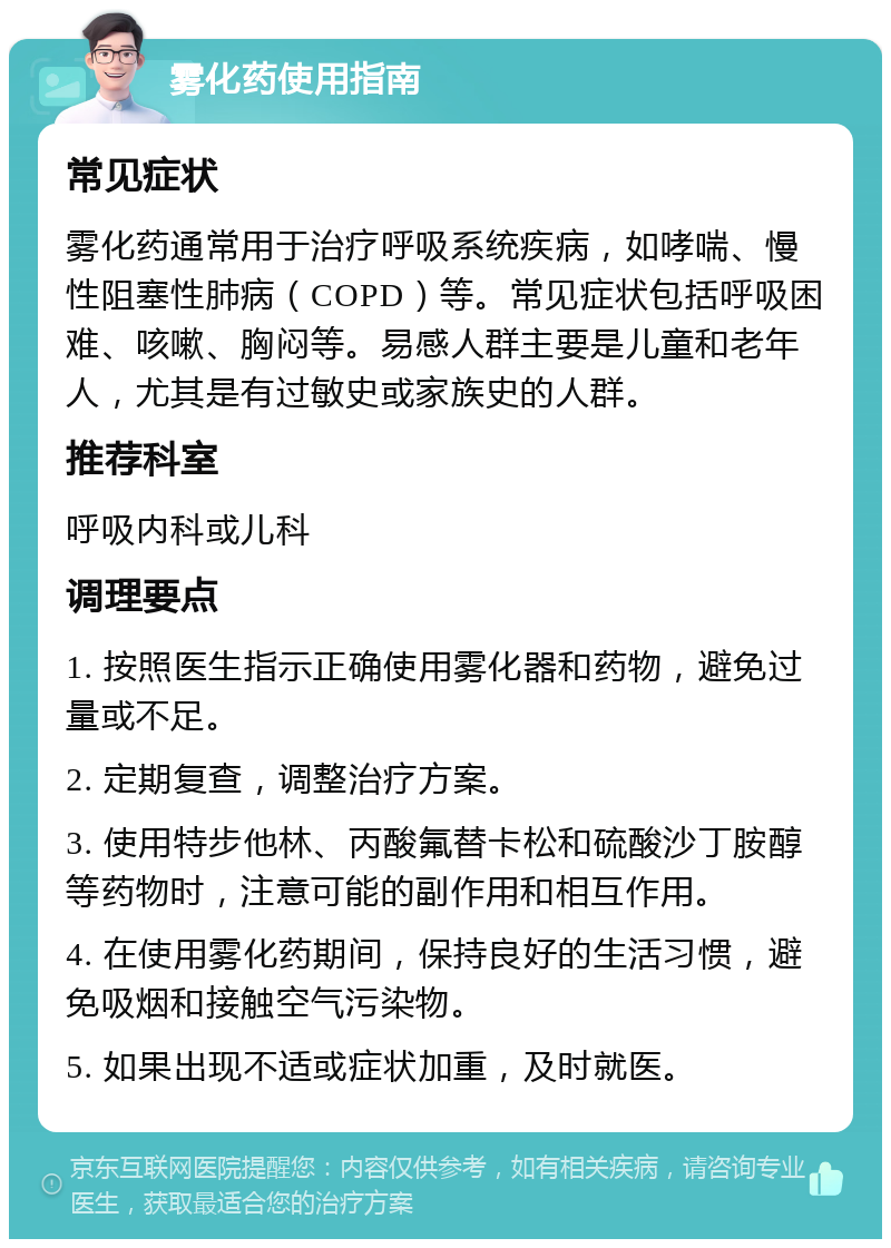 雾化药使用指南 常见症状 雾化药通常用于治疗呼吸系统疾病，如哮喘、慢性阻塞性肺病（COPD）等。常见症状包括呼吸困难、咳嗽、胸闷等。易感人群主要是儿童和老年人，尤其是有过敏史或家族史的人群。 推荐科室 呼吸内科或儿科 调理要点 1. 按照医生指示正确使用雾化器和药物，避免过量或不足。 2. 定期复查，调整治疗方案。 3. 使用特步他林、丙酸氟替卡松和硫酸沙丁胺醇等药物时，注意可能的副作用和相互作用。 4. 在使用雾化药期间，保持良好的生活习惯，避免吸烟和接触空气污染物。 5. 如果出现不适或症状加重，及时就医。