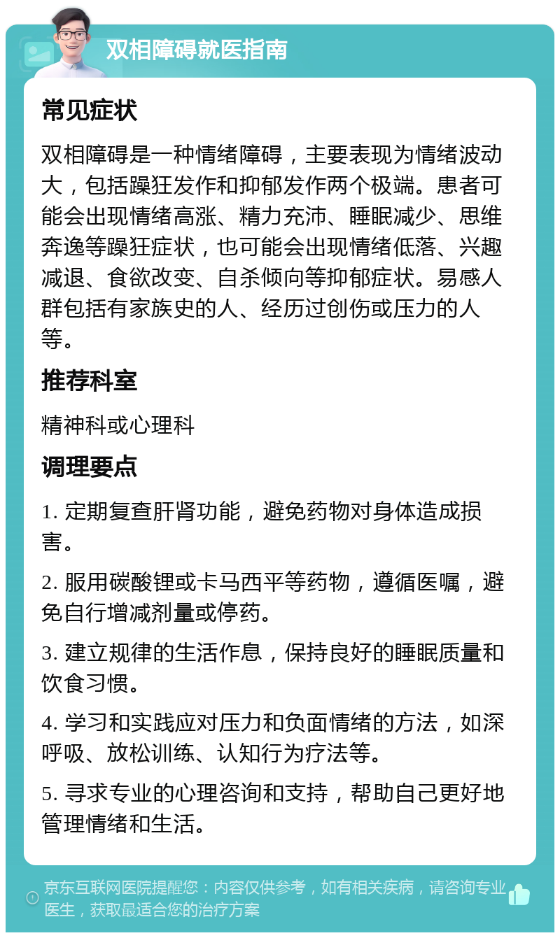 双相障碍就医指南 常见症状 双相障碍是一种情绪障碍，主要表现为情绪波动大，包括躁狂发作和抑郁发作两个极端。患者可能会出现情绪高涨、精力充沛、睡眠减少、思维奔逸等躁狂症状，也可能会出现情绪低落、兴趣减退、食欲改变、自杀倾向等抑郁症状。易感人群包括有家族史的人、经历过创伤或压力的人等。 推荐科室 精神科或心理科 调理要点 1. 定期复查肝肾功能，避免药物对身体造成损害。 2. 服用碳酸锂或卡马西平等药物，遵循医嘱，避免自行增减剂量或停药。 3. 建立规律的生活作息，保持良好的睡眠质量和饮食习惯。 4. 学习和实践应对压力和负面情绪的方法，如深呼吸、放松训练、认知行为疗法等。 5. 寻求专业的心理咨询和支持，帮助自己更好地管理情绪和生活。