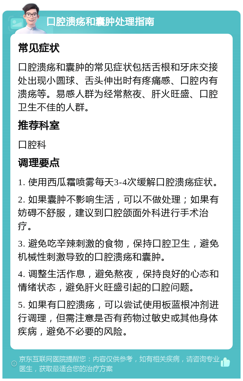 口腔溃疡和囊肿处理指南 常见症状 口腔溃疡和囊肿的常见症状包括舌根和牙床交接处出现小圆球、舌头伸出时有疼痛感、口腔内有溃疡等。易感人群为经常熬夜、肝火旺盛、口腔卫生不佳的人群。 推荐科室 口腔科 调理要点 1. 使用西瓜霜喷雾每天3-4次缓解口腔溃疡症状。 2. 如果囊肿不影响生活，可以不做处理；如果有妨碍不舒服，建议到口腔颌面外科进行手术治疗。 3. 避免吃辛辣刺激的食物，保持口腔卫生，避免机械性刺激导致的口腔溃疡和囊肿。 4. 调整生活作息，避免熬夜，保持良好的心态和情绪状态，避免肝火旺盛引起的口腔问题。 5. 如果有口腔溃疡，可以尝试使用板蓝根冲剂进行调理，但需注意是否有药物过敏史或其他身体疾病，避免不必要的风险。