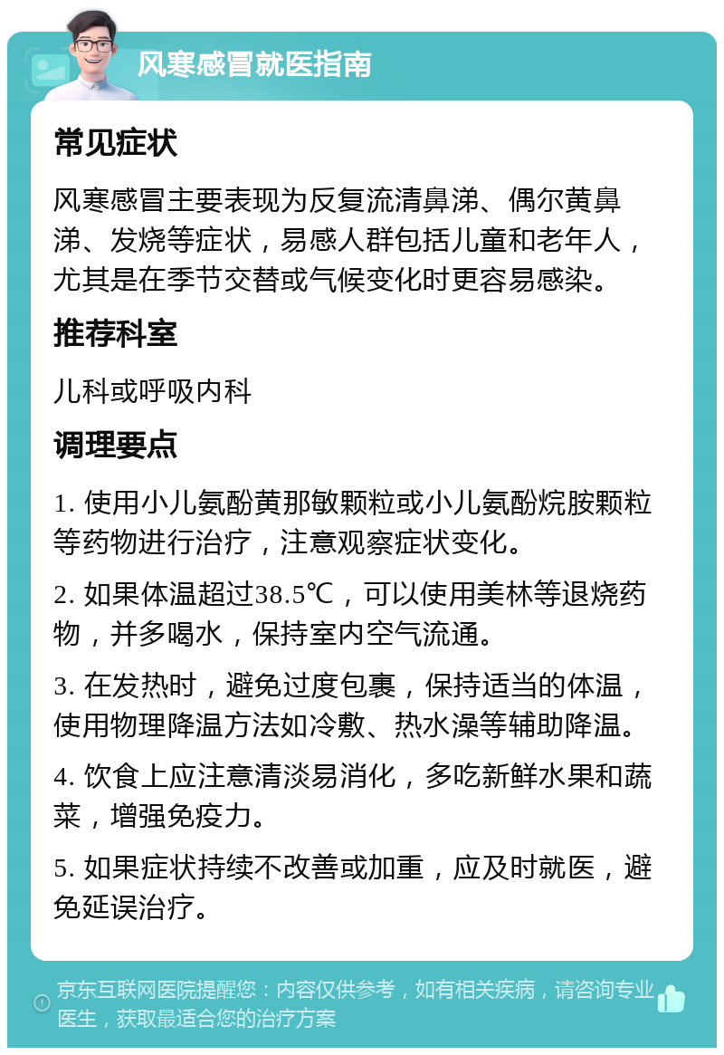 风寒感冒就医指南 常见症状 风寒感冒主要表现为反复流清鼻涕、偶尔黄鼻涕、发烧等症状，易感人群包括儿童和老年人，尤其是在季节交替或气候变化时更容易感染。 推荐科室 儿科或呼吸内科 调理要点 1. 使用小儿氨酚黄那敏颗粒或小儿氨酚烷胺颗粒等药物进行治疗，注意观察症状变化。 2. 如果体温超过38.5℃，可以使用美林等退烧药物，并多喝水，保持室内空气流通。 3. 在发热时，避免过度包裹，保持适当的体温，使用物理降温方法如冷敷、热水澡等辅助降温。 4. 饮食上应注意清淡易消化，多吃新鲜水果和蔬菜，增强免疫力。 5. 如果症状持续不改善或加重，应及时就医，避免延误治疗。