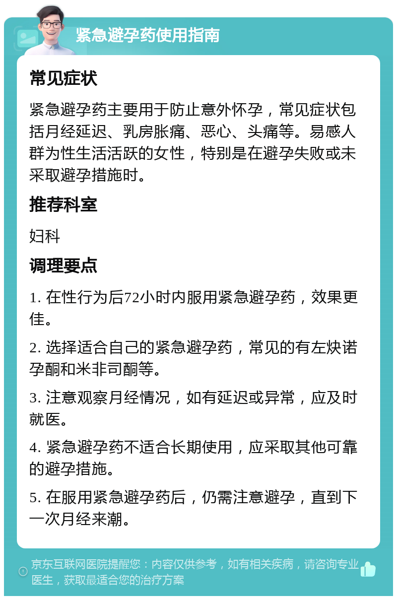 紧急避孕药使用指南 常见症状 紧急避孕药主要用于防止意外怀孕，常见症状包括月经延迟、乳房胀痛、恶心、头痛等。易感人群为性生活活跃的女性，特别是在避孕失败或未采取避孕措施时。 推荐科室 妇科 调理要点 1. 在性行为后72小时内服用紧急避孕药，效果更佳。 2. 选择适合自己的紧急避孕药，常见的有左炔诺孕酮和米非司酮等。 3. 注意观察月经情况，如有延迟或异常，应及时就医。 4. 紧急避孕药不适合长期使用，应采取其他可靠的避孕措施。 5. 在服用紧急避孕药后，仍需注意避孕，直到下一次月经来潮。