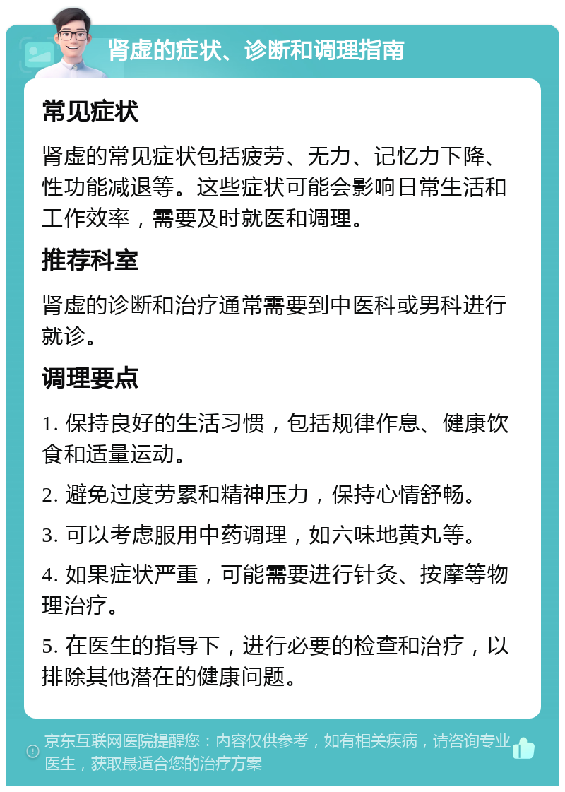 肾虚的症状、诊断和调理指南 常见症状 肾虚的常见症状包括疲劳、无力、记忆力下降、性功能减退等。这些症状可能会影响日常生活和工作效率，需要及时就医和调理。 推荐科室 肾虚的诊断和治疗通常需要到中医科或男科进行就诊。 调理要点 1. 保持良好的生活习惯，包括规律作息、健康饮食和适量运动。 2. 避免过度劳累和精神压力，保持心情舒畅。 3. 可以考虑服用中药调理，如六味地黄丸等。 4. 如果症状严重，可能需要进行针灸、按摩等物理治疗。 5. 在医生的指导下，进行必要的检查和治疗，以排除其他潜在的健康问题。