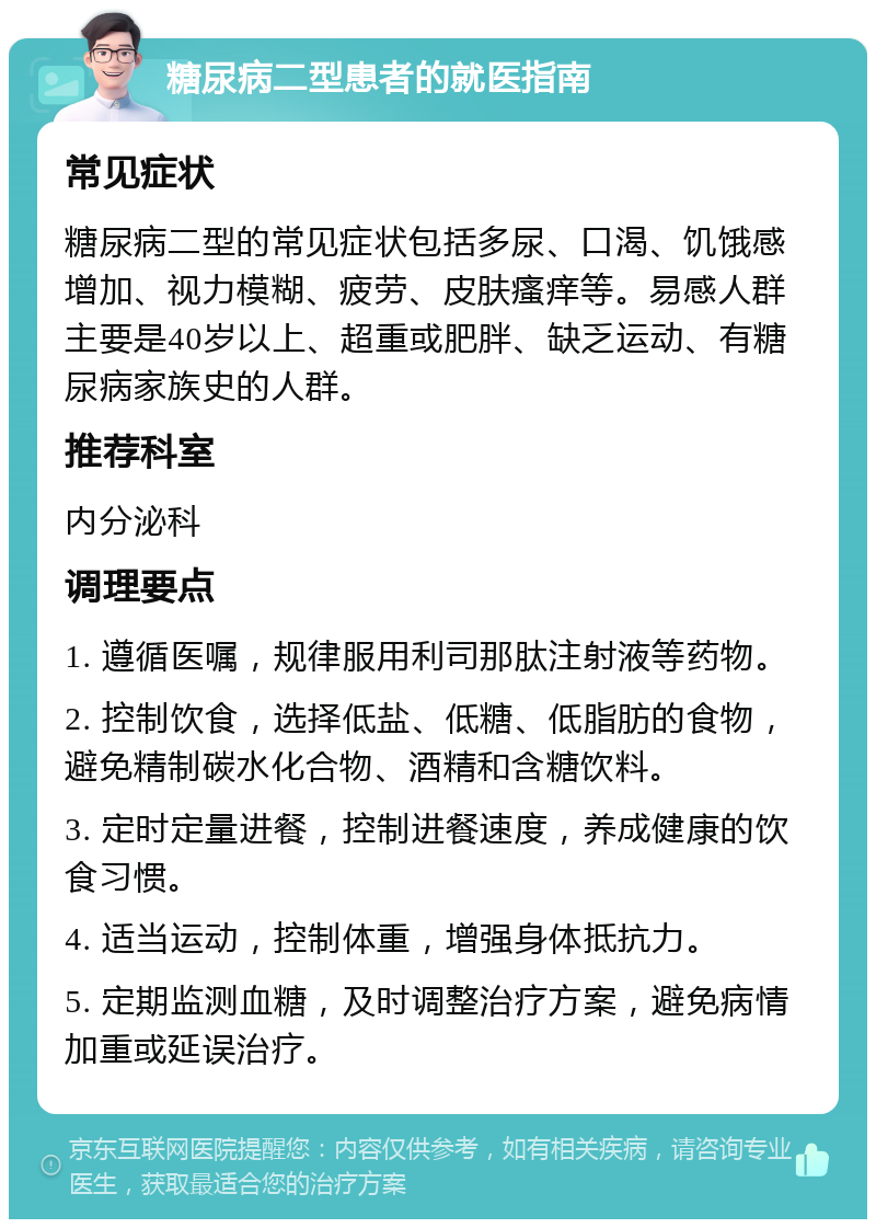 糖尿病二型患者的就医指南 常见症状 糖尿病二型的常见症状包括多尿、口渴、饥饿感增加、视力模糊、疲劳、皮肤瘙痒等。易感人群主要是40岁以上、超重或肥胖、缺乏运动、有糖尿病家族史的人群。 推荐科室 内分泌科 调理要点 1. 遵循医嘱，规律服用利司那肽注射液等药物。 2. 控制饮食，选择低盐、低糖、低脂肪的食物，避免精制碳水化合物、酒精和含糖饮料。 3. 定时定量进餐，控制进餐速度，养成健康的饮食习惯。 4. 适当运动，控制体重，增强身体抵抗力。 5. 定期监测血糖，及时调整治疗方案，避免病情加重或延误治疗。