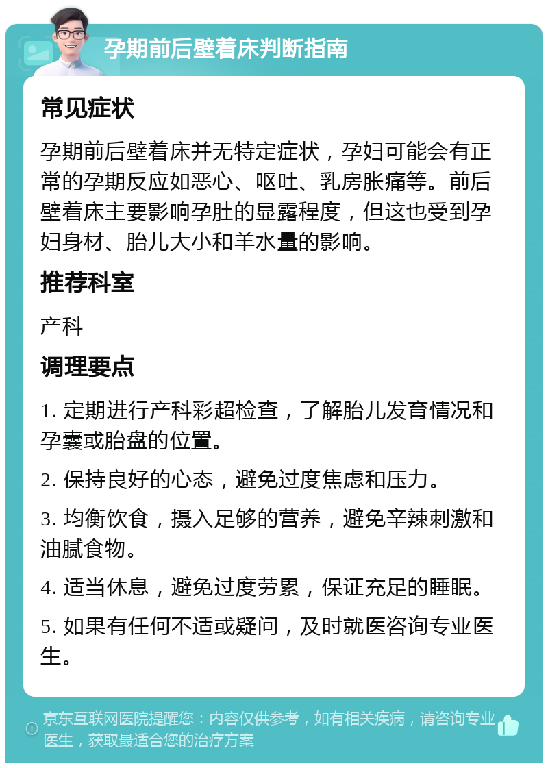 孕期前后壁着床判断指南 常见症状 孕期前后壁着床并无特定症状，孕妇可能会有正常的孕期反应如恶心、呕吐、乳房胀痛等。前后壁着床主要影响孕肚的显露程度，但这也受到孕妇身材、胎儿大小和羊水量的影响。 推荐科室 产科 调理要点 1. 定期进行产科彩超检查，了解胎儿发育情况和孕囊或胎盘的位置。 2. 保持良好的心态，避免过度焦虑和压力。 3. 均衡饮食，摄入足够的营养，避免辛辣刺激和油腻食物。 4. 适当休息，避免过度劳累，保证充足的睡眠。 5. 如果有任何不适或疑问，及时就医咨询专业医生。