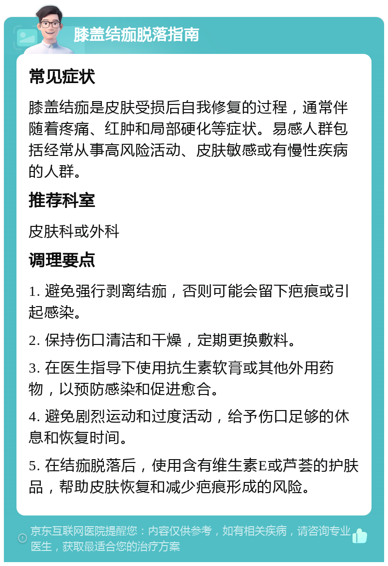 膝盖结痂脱落指南 常见症状 膝盖结痂是皮肤受损后自我修复的过程，通常伴随着疼痛、红肿和局部硬化等症状。易感人群包括经常从事高风险活动、皮肤敏感或有慢性疾病的人群。 推荐科室 皮肤科或外科 调理要点 1. 避免强行剥离结痂，否则可能会留下疤痕或引起感染。 2. 保持伤口清洁和干燥，定期更换敷料。 3. 在医生指导下使用抗生素软膏或其他外用药物，以预防感染和促进愈合。 4. 避免剧烈运动和过度活动，给予伤口足够的休息和恢复时间。 5. 在结痂脱落后，使用含有维生素E或芦荟的护肤品，帮助皮肤恢复和减少疤痕形成的风险。