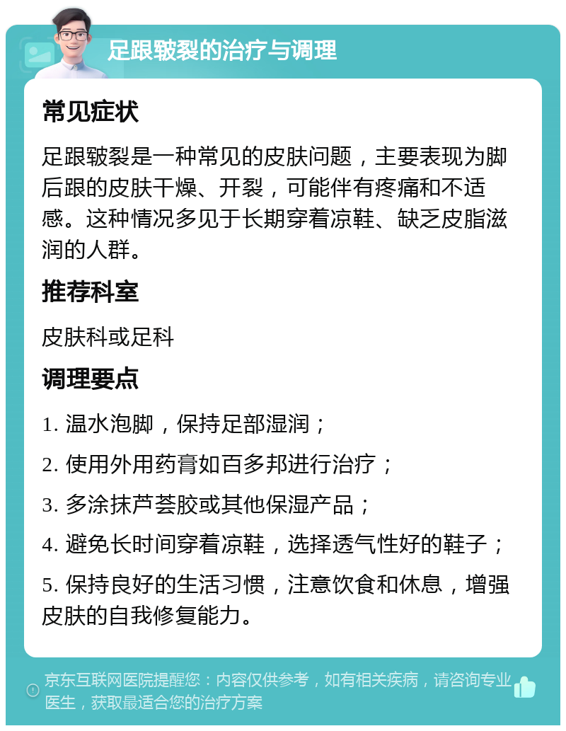 足跟皲裂的治疗与调理 常见症状 足跟皲裂是一种常见的皮肤问题，主要表现为脚后跟的皮肤干燥、开裂，可能伴有疼痛和不适感。这种情况多见于长期穿着凉鞋、缺乏皮脂滋润的人群。 推荐科室 皮肤科或足科 调理要点 1. 温水泡脚，保持足部湿润； 2. 使用外用药膏如百多邦进行治疗； 3. 多涂抹芦荟胶或其他保湿产品； 4. 避免长时间穿着凉鞋，选择透气性好的鞋子； 5. 保持良好的生活习惯，注意饮食和休息，增强皮肤的自我修复能力。