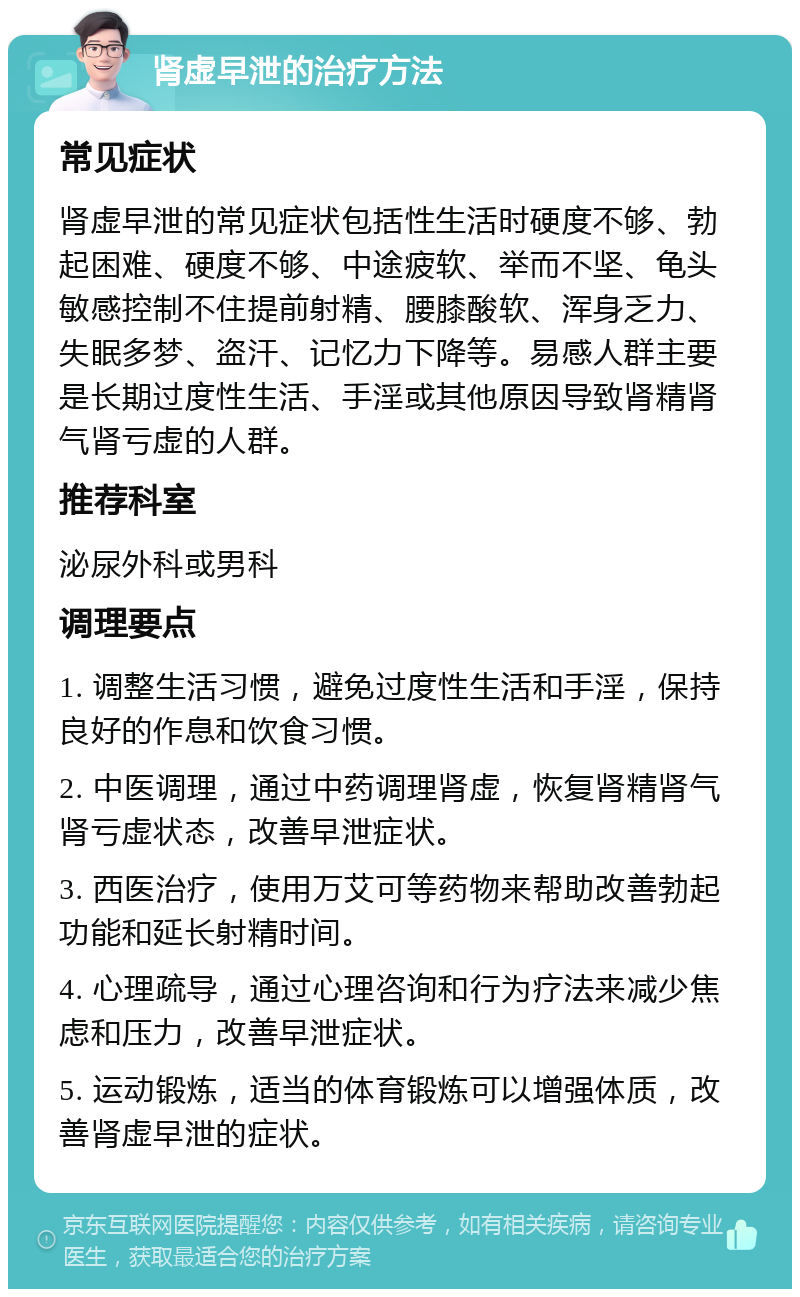 肾虚早泄的治疗方法 常见症状 肾虚早泄的常见症状包括性生活时硬度不够、勃起困难、硬度不够、中途疲软、举而不坚、龟头敏感控制不住提前射精、腰膝酸软、浑身乏力、失眠多梦、盗汗、记忆力下降等。易感人群主要是长期过度性生活、手淫或其他原因导致肾精肾气肾亏虚的人群。 推荐科室 泌尿外科或男科 调理要点 1. 调整生活习惯，避免过度性生活和手淫，保持良好的作息和饮食习惯。 2. 中医调理，通过中药调理肾虚，恢复肾精肾气肾亏虚状态，改善早泄症状。 3. 西医治疗，使用万艾可等药物来帮助改善勃起功能和延长射精时间。 4. 心理疏导，通过心理咨询和行为疗法来减少焦虑和压力，改善早泄症状。 5. 运动锻炼，适当的体育锻炼可以增强体质，改善肾虚早泄的症状。