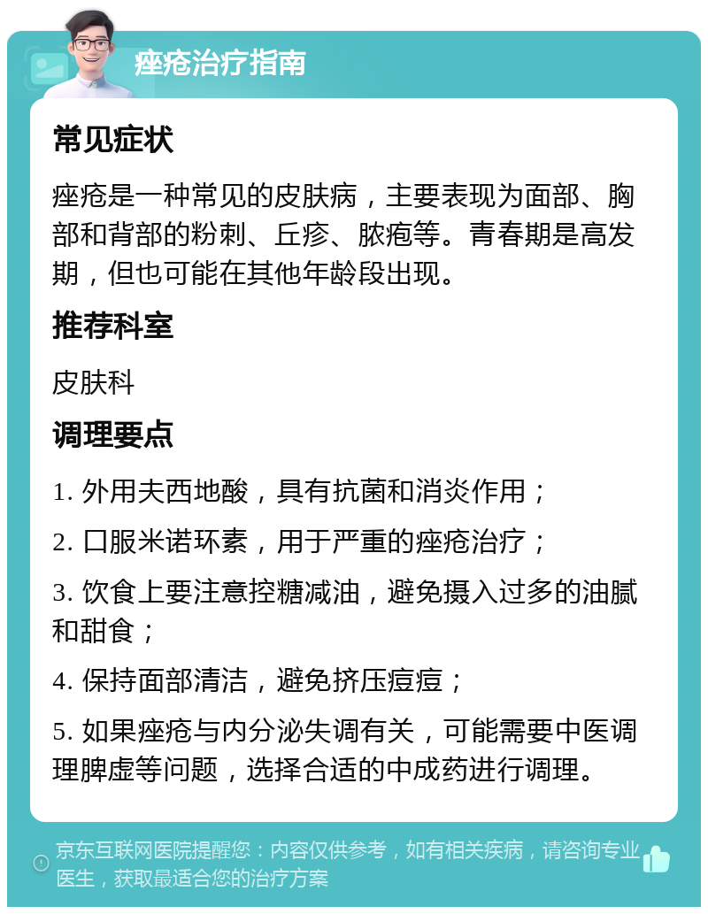 痤疮治疗指南 常见症状 痤疮是一种常见的皮肤病，主要表现为面部、胸部和背部的粉刺、丘疹、脓疱等。青春期是高发期，但也可能在其他年龄段出现。 推荐科室 皮肤科 调理要点 1. 外用夫西地酸，具有抗菌和消炎作用； 2. 口服米诺环素，用于严重的痤疮治疗； 3. 饮食上要注意控糖减油，避免摄入过多的油腻和甜食； 4. 保持面部清洁，避免挤压痘痘； 5. 如果痤疮与内分泌失调有关，可能需要中医调理脾虚等问题，选择合适的中成药进行调理。