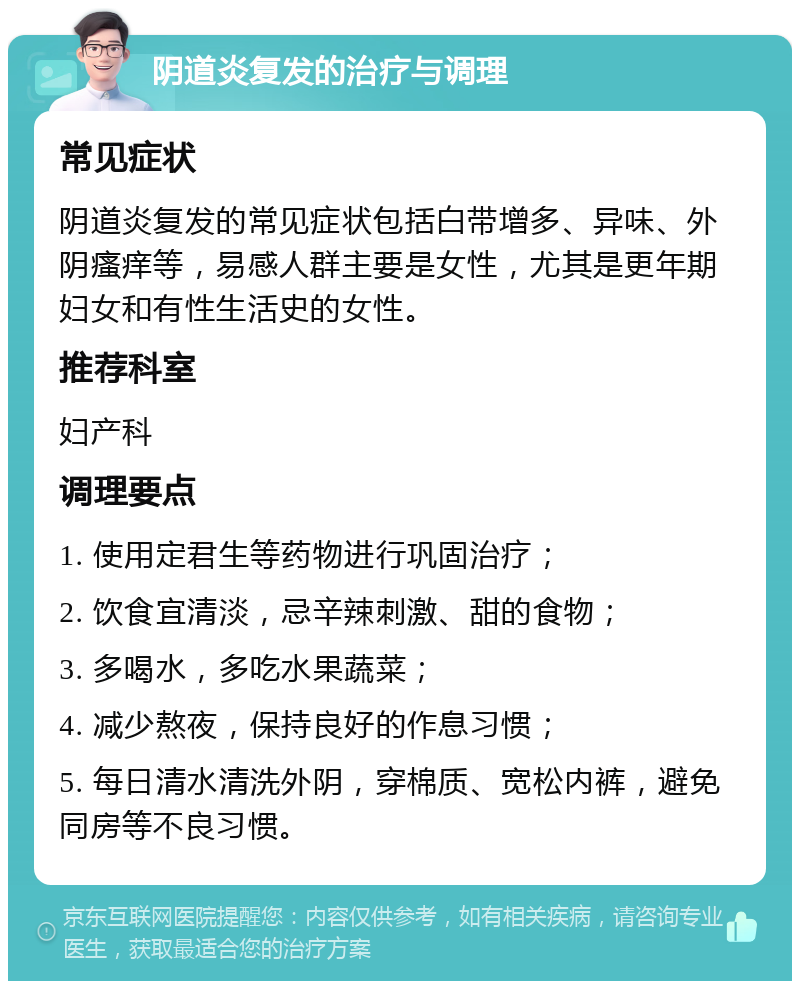 阴道炎复发的治疗与调理 常见症状 阴道炎复发的常见症状包括白带增多、异味、外阴瘙痒等，易感人群主要是女性，尤其是更年期妇女和有性生活史的女性。 推荐科室 妇产科 调理要点 1. 使用定君生等药物进行巩固治疗； 2. 饮食宜清淡，忌辛辣刺激、甜的食物； 3. 多喝水，多吃水果蔬菜； 4. 减少熬夜，保持良好的作息习惯； 5. 每日清水清洗外阴，穿棉质、宽松内裤，避免同房等不良习惯。