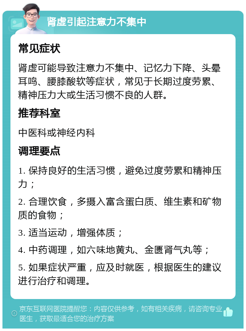 肾虚引起注意力不集中 常见症状 肾虚可能导致注意力不集中、记忆力下降、头晕耳鸣、腰膝酸软等症状，常见于长期过度劳累、精神压力大或生活习惯不良的人群。 推荐科室 中医科或神经内科 调理要点 1. 保持良好的生活习惯，避免过度劳累和精神压力； 2. 合理饮食，多摄入富含蛋白质、维生素和矿物质的食物； 3. 适当运动，增强体质； 4. 中药调理，如六味地黄丸、金匮肾气丸等； 5. 如果症状严重，应及时就医，根据医生的建议进行治疗和调理。