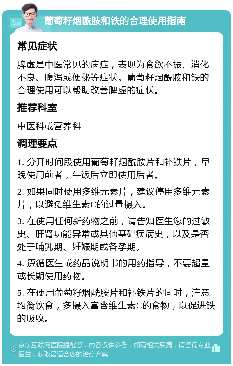 葡萄籽烟酰胺和铁的合理使用指南 常见症状 脾虚是中医常见的病症，表现为食欲不振、消化不良、腹泻或便秘等症状。葡萄籽烟酰胺和铁的合理使用可以帮助改善脾虚的症状。 推荐科室 中医科或营养科 调理要点 1. 分开时间段使用葡萄籽烟酰胺片和补铁片，早晚使用前者，午饭后立即使用后者。 2. 如果同时使用多维元素片，建议停用多维元素片，以避免维生素C的过量摄入。 3. 在使用任何新药物之前，请告知医生您的过敏史、肝肾功能异常或其他基础疾病史，以及是否处于哺乳期、妊娠期或备孕期。 4. 遵循医生或药品说明书的用药指导，不要超量或长期使用药物。 5. 在使用葡萄籽烟酰胺片和补铁片的同时，注意均衡饮食，多摄入富含维生素C的食物，以促进铁的吸收。