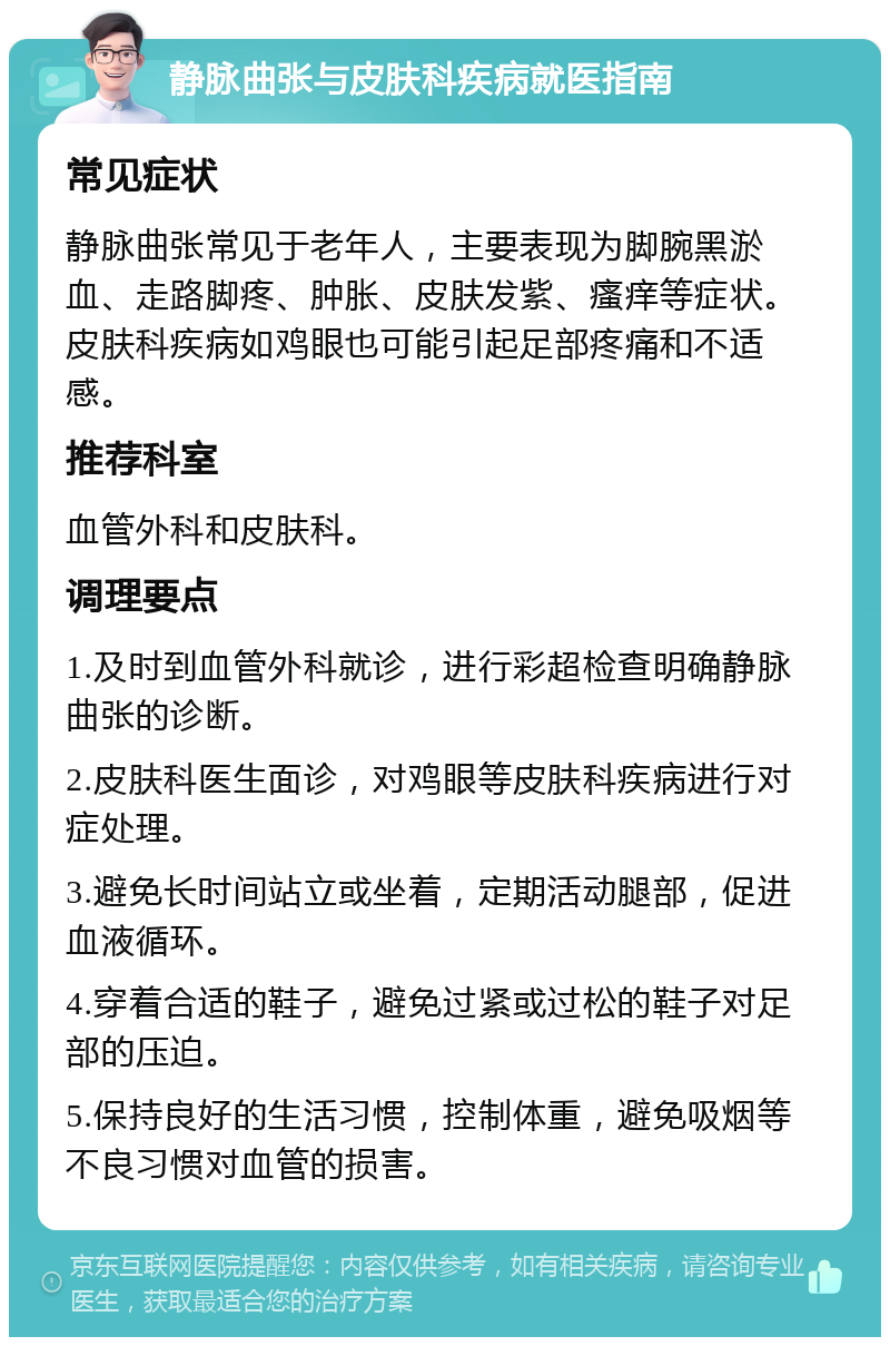 静脉曲张与皮肤科疾病就医指南 常见症状 静脉曲张常见于老年人，主要表现为脚腕黑淤血、走路脚疼、肿胀、皮肤发紫、瘙痒等症状。皮肤科疾病如鸡眼也可能引起足部疼痛和不适感。 推荐科室 血管外科和皮肤科。 调理要点 1.及时到血管外科就诊，进行彩超检查明确静脉曲张的诊断。 2.皮肤科医生面诊，对鸡眼等皮肤科疾病进行对症处理。 3.避免长时间站立或坐着，定期活动腿部，促进血液循环。 4.穿着合适的鞋子，避免过紧或过松的鞋子对足部的压迫。 5.保持良好的生活习惯，控制体重，避免吸烟等不良习惯对血管的损害。