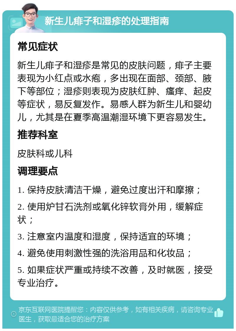 新生儿痱子和湿疹的处理指南 常见症状 新生儿痱子和湿疹是常见的皮肤问题，痱子主要表现为小红点或水疱，多出现在面部、颈部、腋下等部位；湿疹则表现为皮肤红肿、瘙痒、起皮等症状，易反复发作。易感人群为新生儿和婴幼儿，尤其是在夏季高温潮湿环境下更容易发生。 推荐科室 皮肤科或儿科 调理要点 1. 保持皮肤清洁干燥，避免过度出汗和摩擦； 2. 使用炉甘石洗剂或氧化锌软膏外用，缓解症状； 3. 注意室内温度和湿度，保持适宜的环境； 4. 避免使用刺激性强的洗浴用品和化妆品； 5. 如果症状严重或持续不改善，及时就医，接受专业治疗。